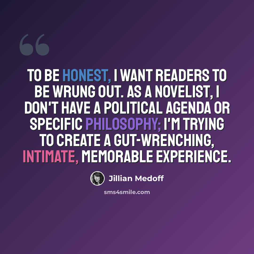 “To be honest, I want readers to be wrung out. As a novelist, I don't have a political agenda or specific philosophy; I'm trying to create a gut-wrenching, intimate, memorable experience.” quote by Jillian Medoff