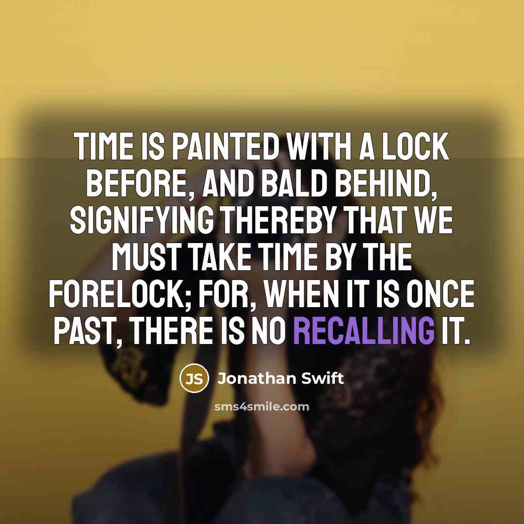 “Time is painted with a lock before, and bald behind, signifying thereby that we must take time by the forelock; for, when it is once past, there is no recalling it.” quote by Jonathan Swift