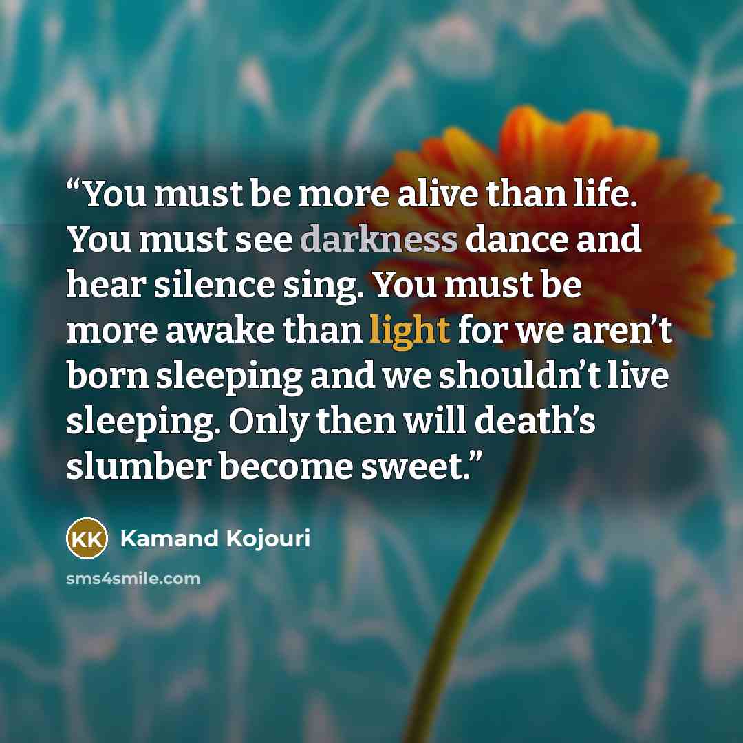 “You must be more alive than life. You must see darkness dance and hear silence sing. You must be more awake than light for we aren’t born sleeping and we shouldn’t live sleeping. Only then will death’s slumber become sweet.” quote by Kamand Kojouri