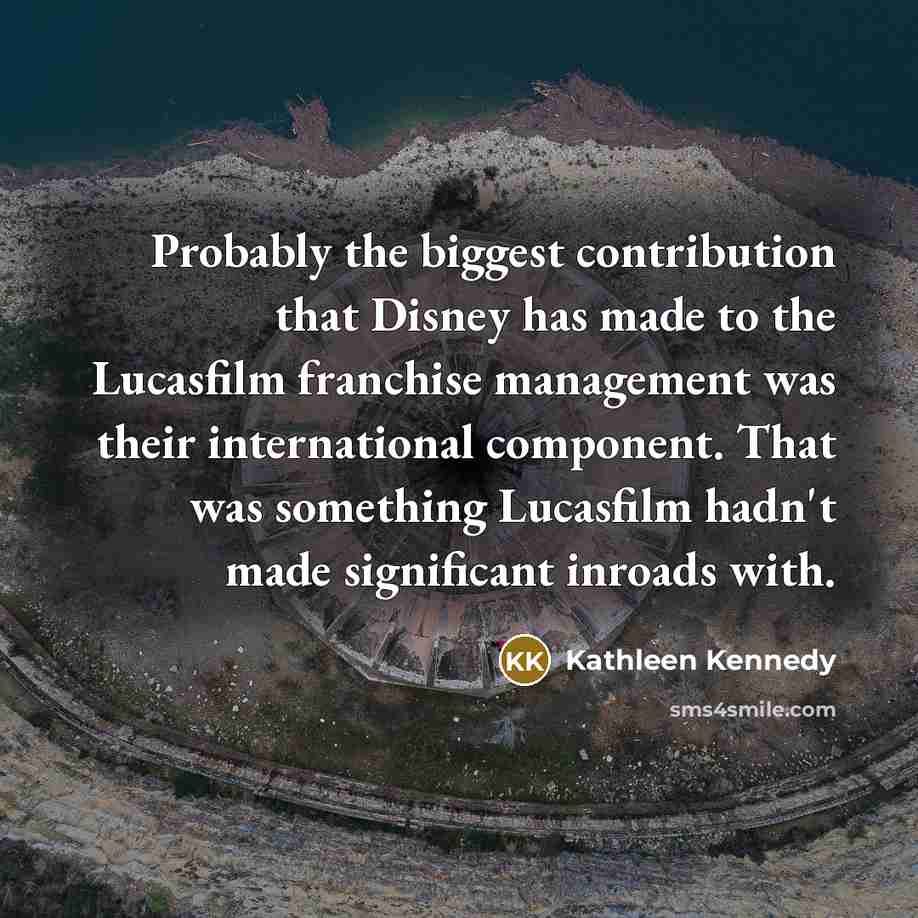 “Probably the biggest contribution that Disney has made to the Lucasfilm franchise management was their international component. That was something Lucasfilm hadn't made significant inroads with.” quote by Kathleen Kennedy