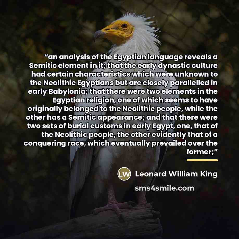 “an analysis of the Egyptian language reveals a Semitic element in it; that the early dynastic culture had certain characteristics which were unknown to the Neolithic Egyptians but are closely parallelled in early Babylonia; that there were two elements in the Egyptian religion, one of which seems…” quote by Leonard William King