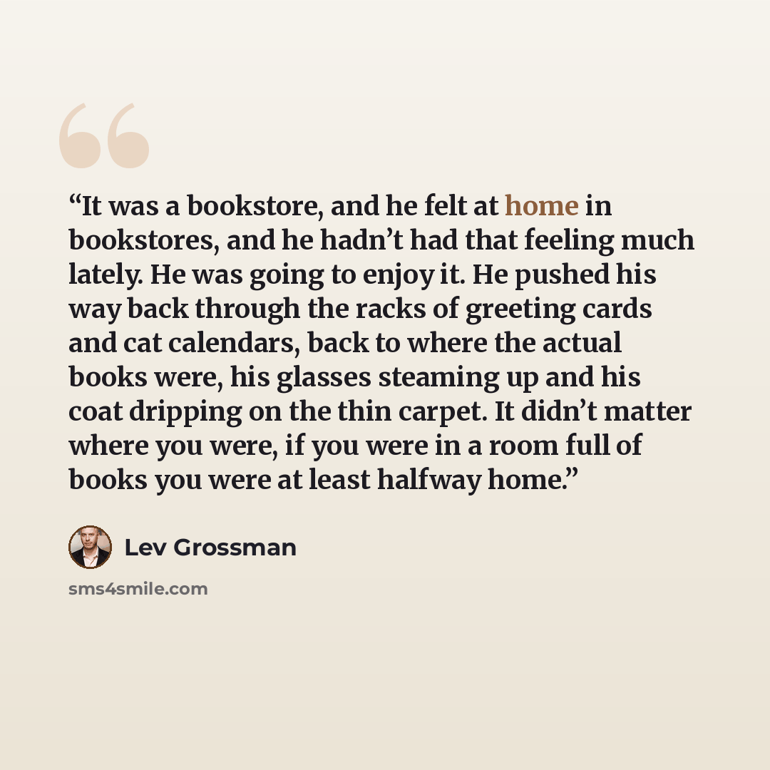 “It was a bookstore, and he felt at home in bookstores, and he hadn’t had that feeling much lately. He was going to enjoy it. He pushed his way back through the racks of greeting cards and cat calendars, back to where the actual books were, his glasses steaming up and his coat dripping on the thin…” quote by Lev Grossman