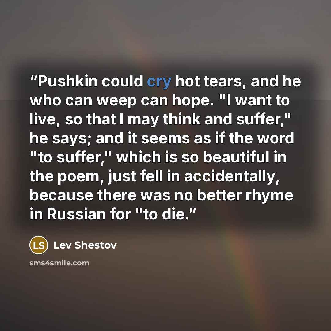“Pushkin could cry hot tears, and he who can weep can hope. "I want to live, so that I may think and suffer," he says; and it seems as if the word "to suffer," which is so beautiful in the poem, just fell in accidentally, because there was no better rhyme in Russian for "to die.” quote by Lev Shestov