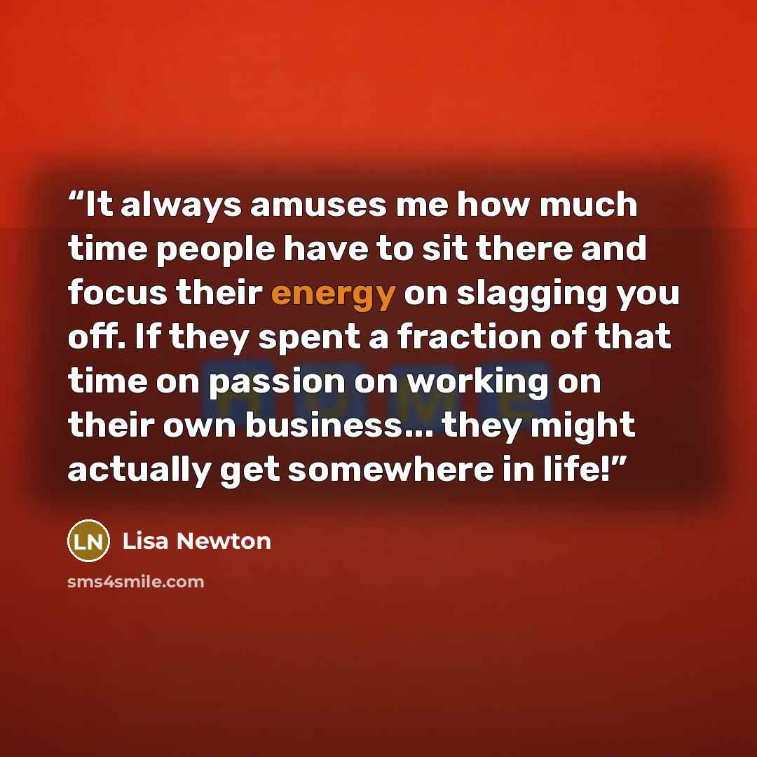 “It always amuses me how much time people have to sit there and focus their energy on slagging you off. If they spent a fraction of that time on passion on working on their own business... they might actually get somewhere in life!” quote by Lisa Newton