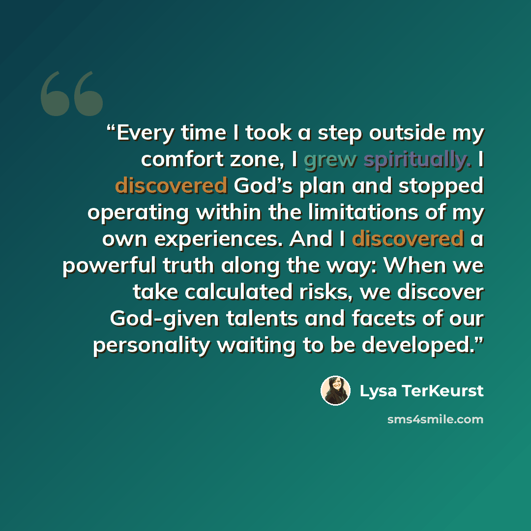 “Every time I took a step outside my comfort zone, I grew spiritually. I discovered God’s plan and stopped operating within the limitations of my own experiences. And I discovered a powerful truth along the way: When we take calculated risks, we discover God-given talents and facets of our…” quote by Lysa TerKeurst