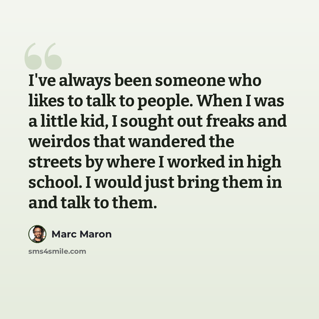 “I've always been someone who likes to talk to people. When I was a little kid, I sought out freaks and weirdos that wandered the streets by where I worked in high school. I would just bring them in and talk to them.” quote by Marc Maron