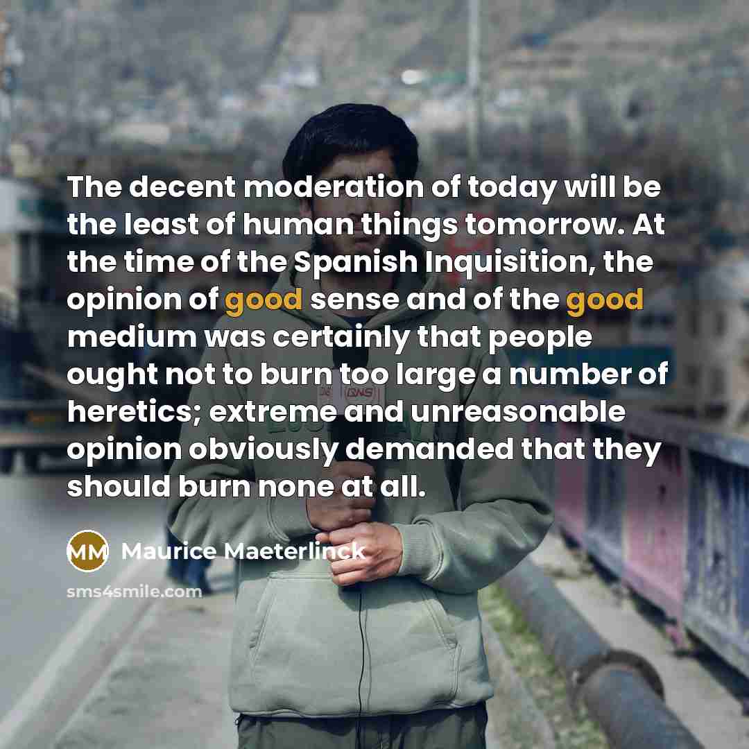 “The decent moderation of today will be the least of human things tomorrow. At the time of the Spanish Inquisition, the opinion of good sense and of the good medium was certainly that people ought not to burn too large a number of heretics; extreme and unreasonable opinion obviously demanded that…” quote by Maurice Maeterlinck