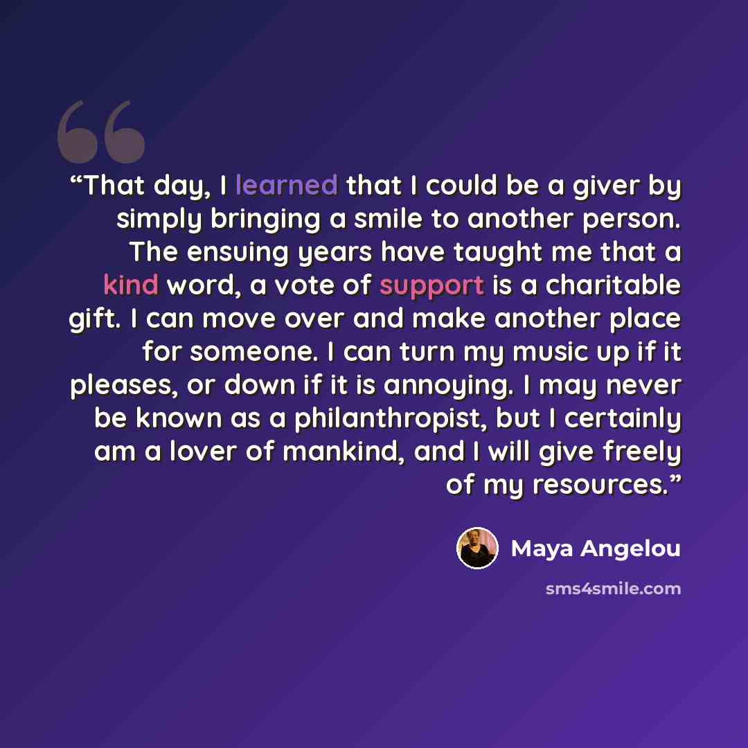 “That day, I learned that I could be a giver by simply bringing a smile to another person. The ensuing years have taught me that a kind word, a vote of support is a charitable gift. I can move over and make another place for someone. I can turn my music up if it pleases, or down if it is annoying…” quote by Maya Angelou