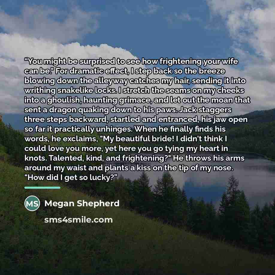 “You might be surprised to see how frightening your wife can be." For dramatic effect, I step back so the breeze blowing down the alleyway catches my hair, sending it into writhing snakelike locks. I stretch the seams on my cheeks into a ghoulish, haunting grimace, and let out the moan that sent a…” quote by Megan Shepherd