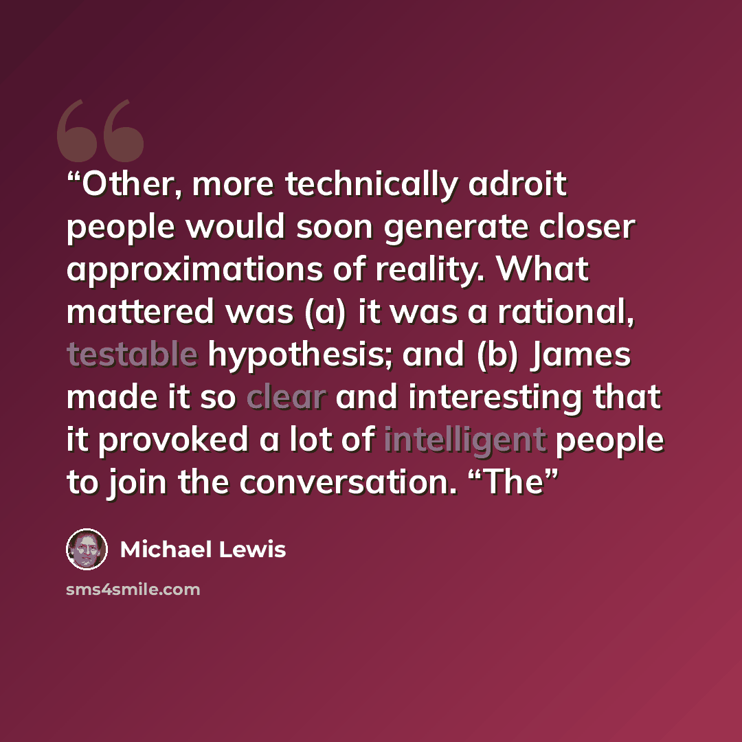“Other, more technically adroit people would soon generate closer approximations of reality. What mattered was (a) it was a rational, testable hypothesis; and (b) James made it so clear and interesting that it provoked a lot of intelligent people to join the conversation. “The” quote by Michael Lewis