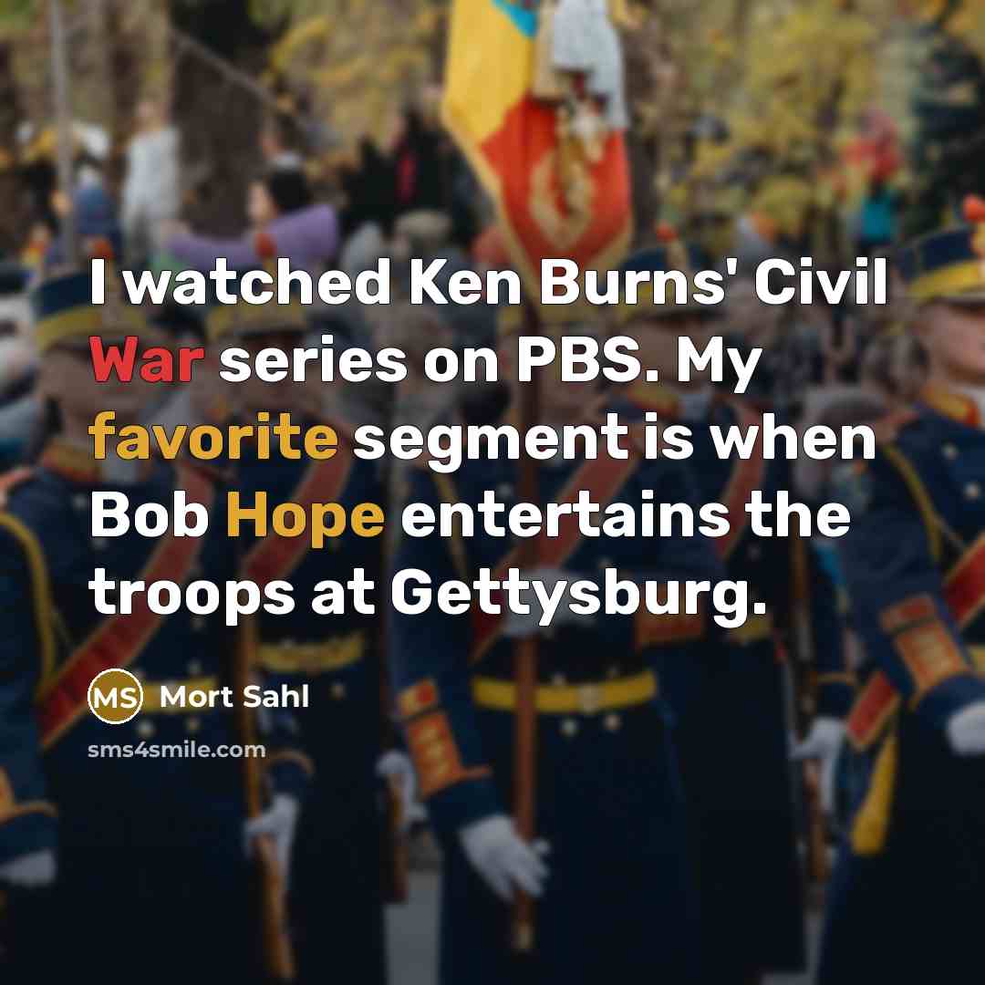 “I watched Ken Burns' Civil War series on PBS. My favorite segment is when Bob Hope entertains the troops at Gettysburg.” quote by Mort Sahl