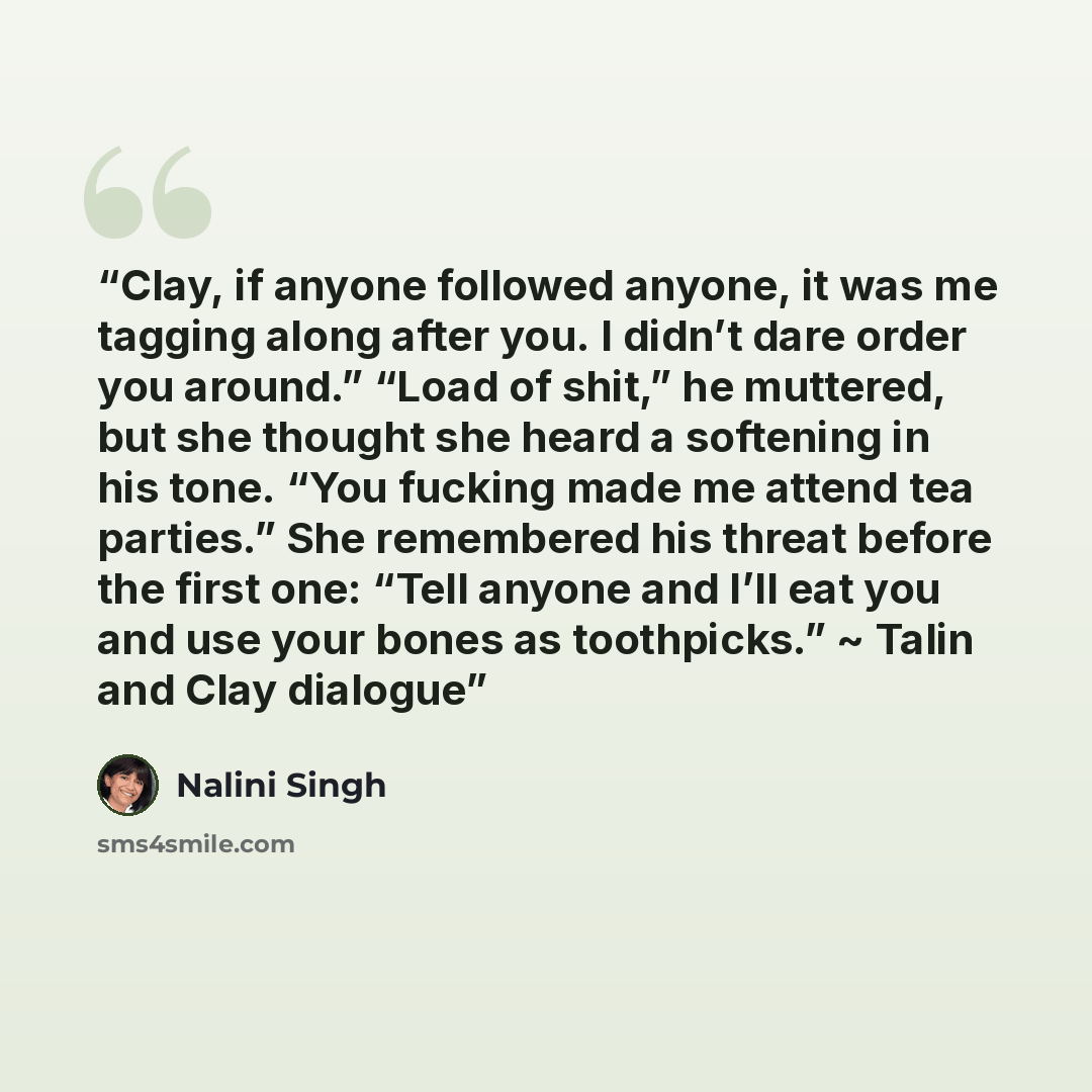 “Clay, if anyone followed anyone, it was me tagging along after you. I didn’t dare order you around.” “Load of shit,” he muttered, but she thought she heard a softening in his tone. “You fucking made me attend tea parties.” She remembered his threat before the first one: “Tell anyone and I’ll eat…” quote by Nalini Singh
