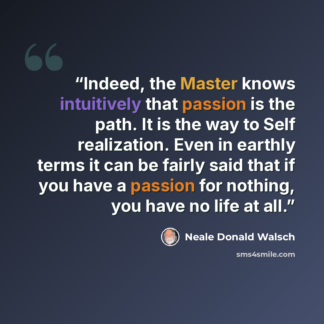 “Indeed, the Master knows intuitively that passion is the path. It is the way to Self realization. Even in earthly terms it can be fairly said that if you have a passion for nothing, you have no life at all.” quote by Neale Donald Walsch