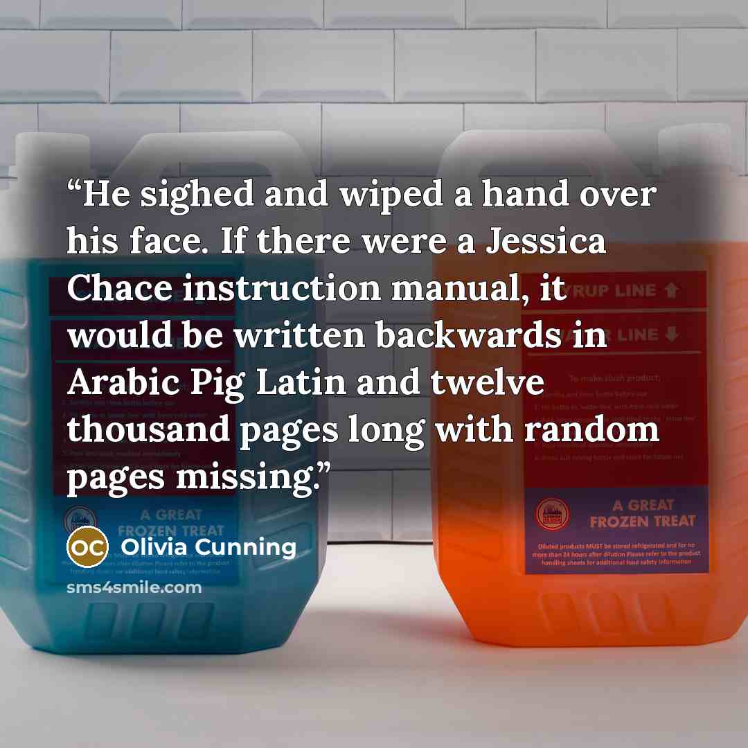 “He sighed and wiped a hand over his face. If there were a Jessica Chace instruction manual, it would be written backwards in Arabic Pig Latin and twelve thousand pages long with random pages missing.” quote by Olivia Cunning