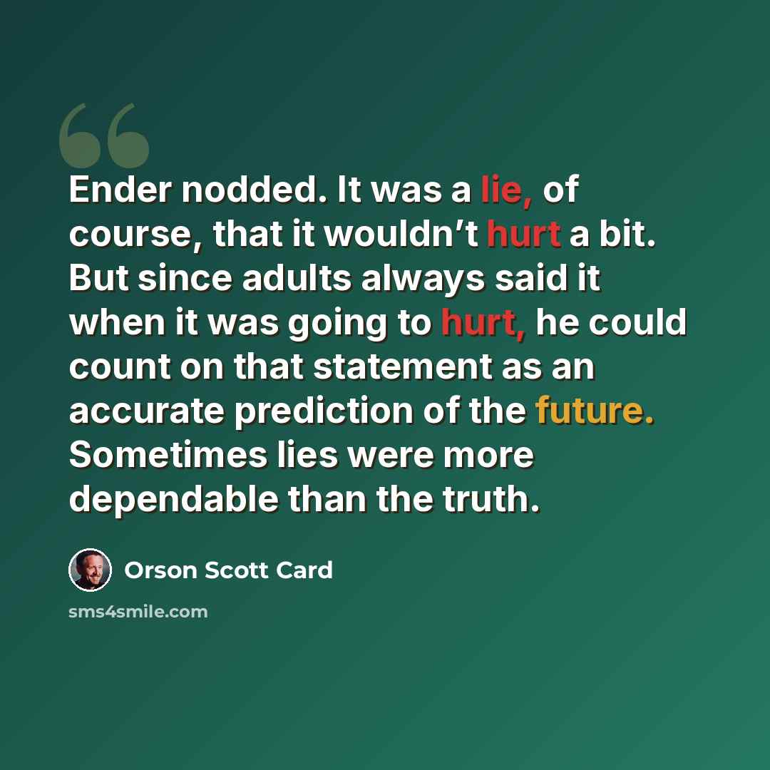 “Ender nodded. It was a lie, of course, that it wouldn’t hurt a bit. But since adults always said it when it was going to hurt, he could count on that statement as an accurate prediction of the future. Sometimes lies were more dependable than the truth.” quote by Orson Scott Card