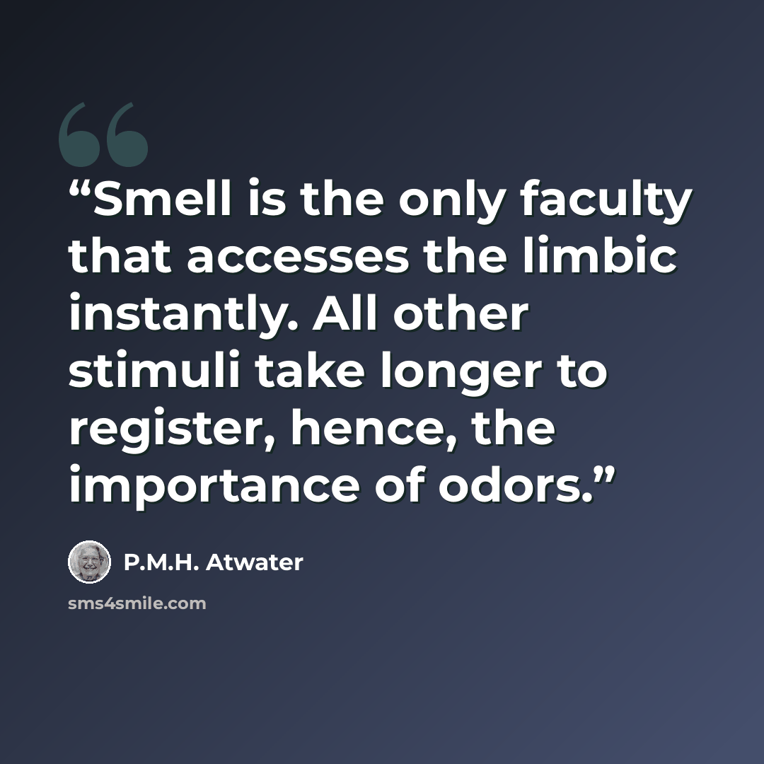 “Smell is the only faculty that accesses the limbic instantly. All other stimuli take longer to register, hence, the importance of odors.” quote by P.M.H. Atwater
