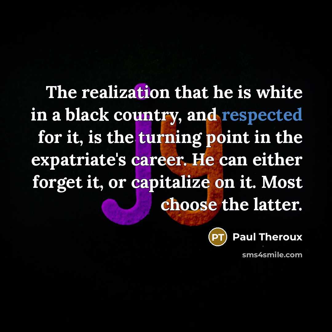 “The realization that he is white in a black country, and respected for it, is the turning point in the expatriate's career. He can either forget it, or capitalize on it. Most choose the latter.” quote by Paul Theroux