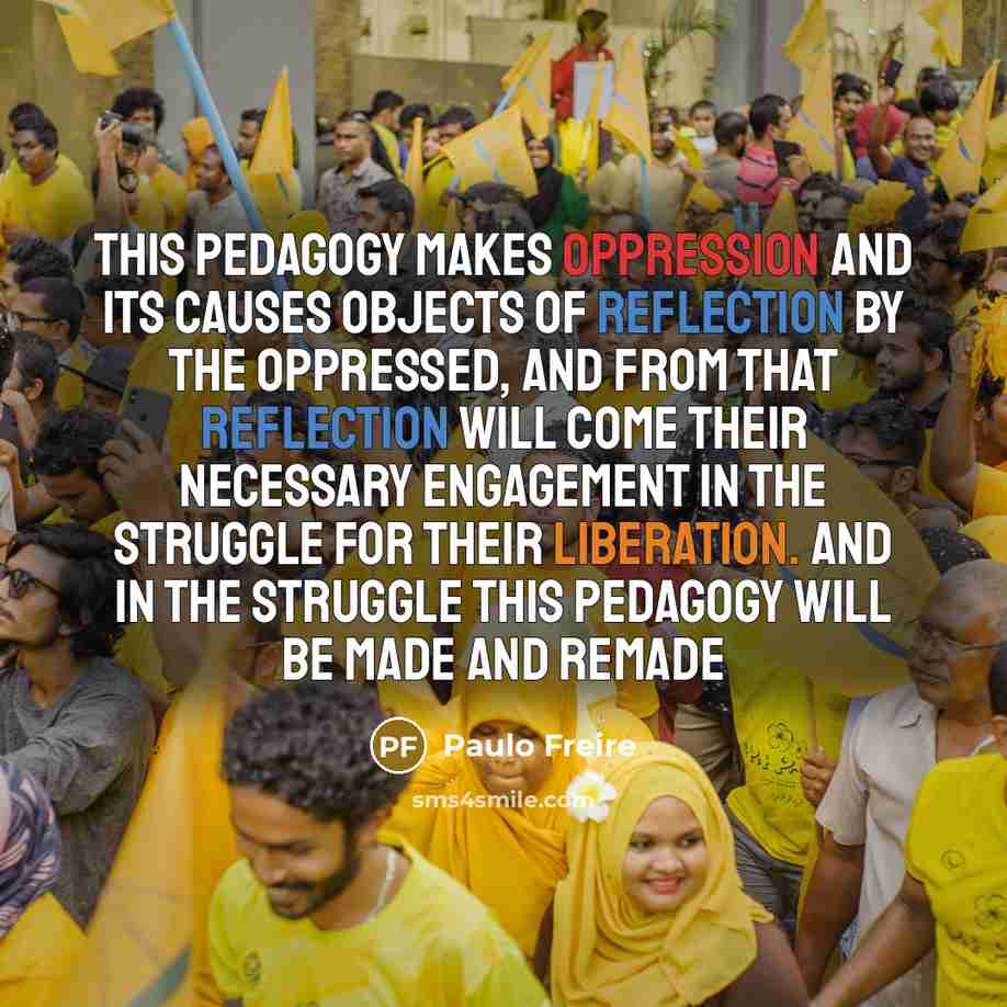 “This pedagogy makes oppression and its causes objects of reflection by the oppressed, and from that reflection will come their necessary engagement in the struggle for their liberation. And in the struggle this pedagogy will be made and remade” quote by Paulo Freire