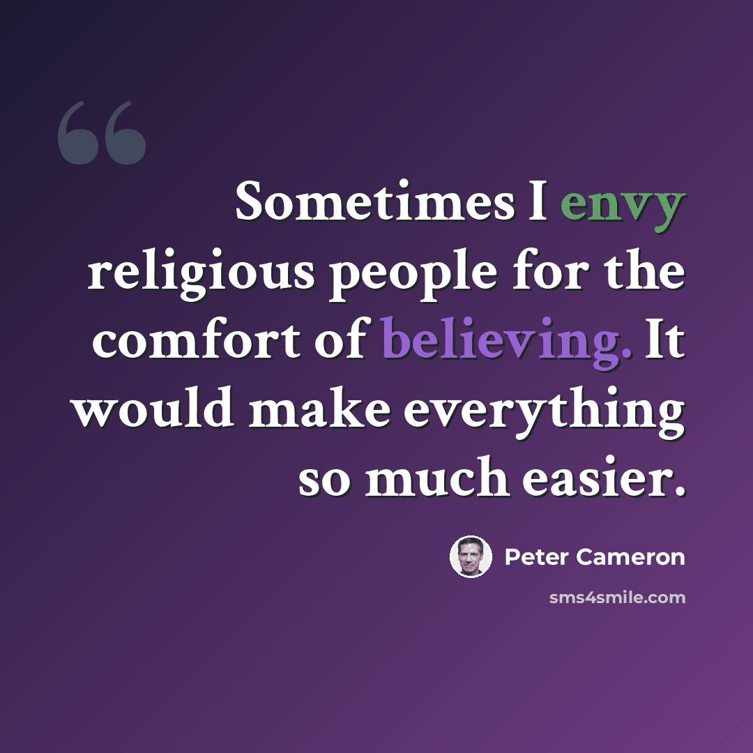 “Sometimes I envy religious people for the comfort of believing. It would make everything so much easier.” quote by Peter Cameron