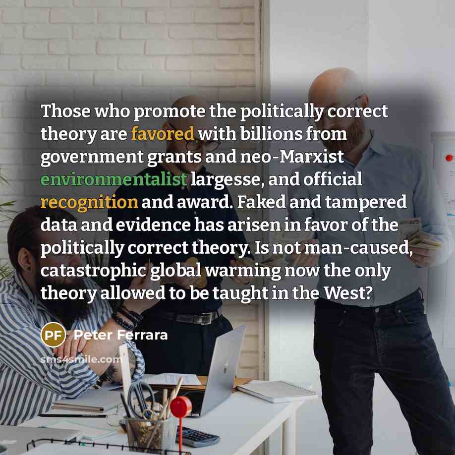 “Those who promote the politically correct theory are favored with billions from government grants and neo-Marxist environmentalist largesse, and official recognition and award. Faked and tampered data and evidence has arisen in favor of the politically correct theory. Is not man-caused…” quote by Peter Ferrara