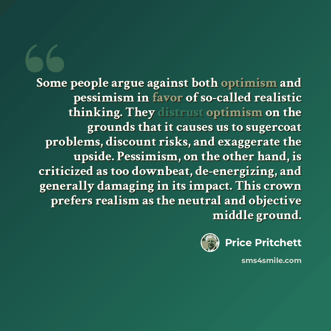 “Some people argue against both optimism and pessimism in favor of so-called realistic thinking. They distrust optimism on the grounds that it causes us to sugercoat problems, discount risks, and exaggerate the upside. Pessimism, on the other hand, is criticized as too downbeat, de-energizing, and…” quote by Price Pritchett