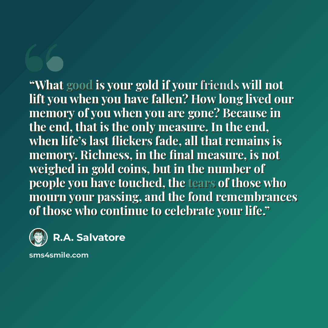 “What good is your gold if your friends will not lift you when you have fallen? How long lived our memory of you when you are gone? Because in the end, that is the only measure. In the end, when life’s last flickers fade, all that remains is memory. Richness, in the final measure, is not weighed in…” quote by R.A. Salvatore