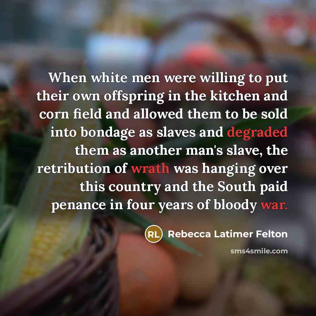 “When white men were willing to put their own offspring in the kitchen and corn field and allowed them to be sold into bondage as slaves and degraded them as another man's slave, the retribution of wrath was hanging over this country and the South paid penance in four years of bloody war.” quote by Rebecca Latimer Felton