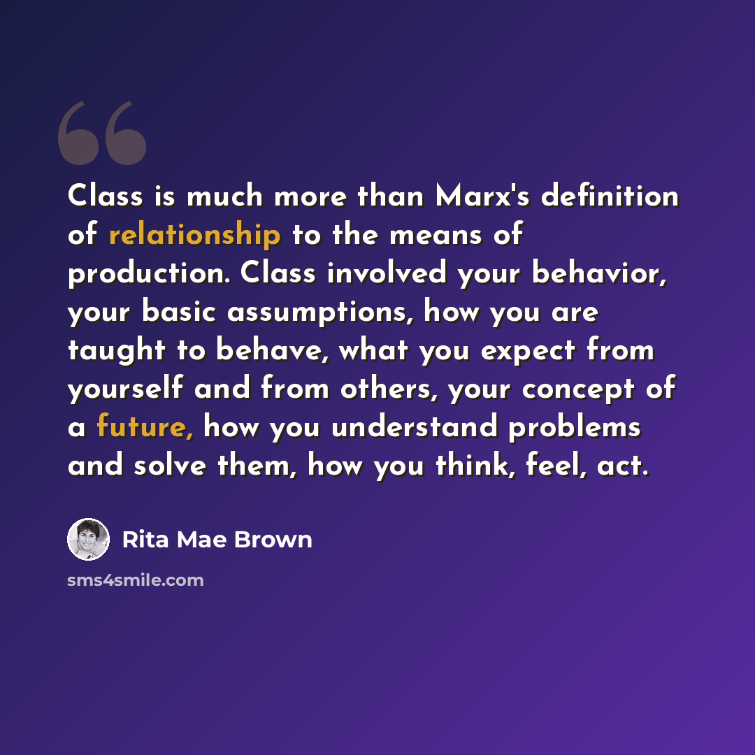“Class is much more than Marx's definition of relationship to the means of production. Class involved your behavior, your basic assumptions, how you are taught to behave, what you expect from yourself and from others, your concept of a future, how you understand problems and solve them, how you…” quote by Rita Mae Brown