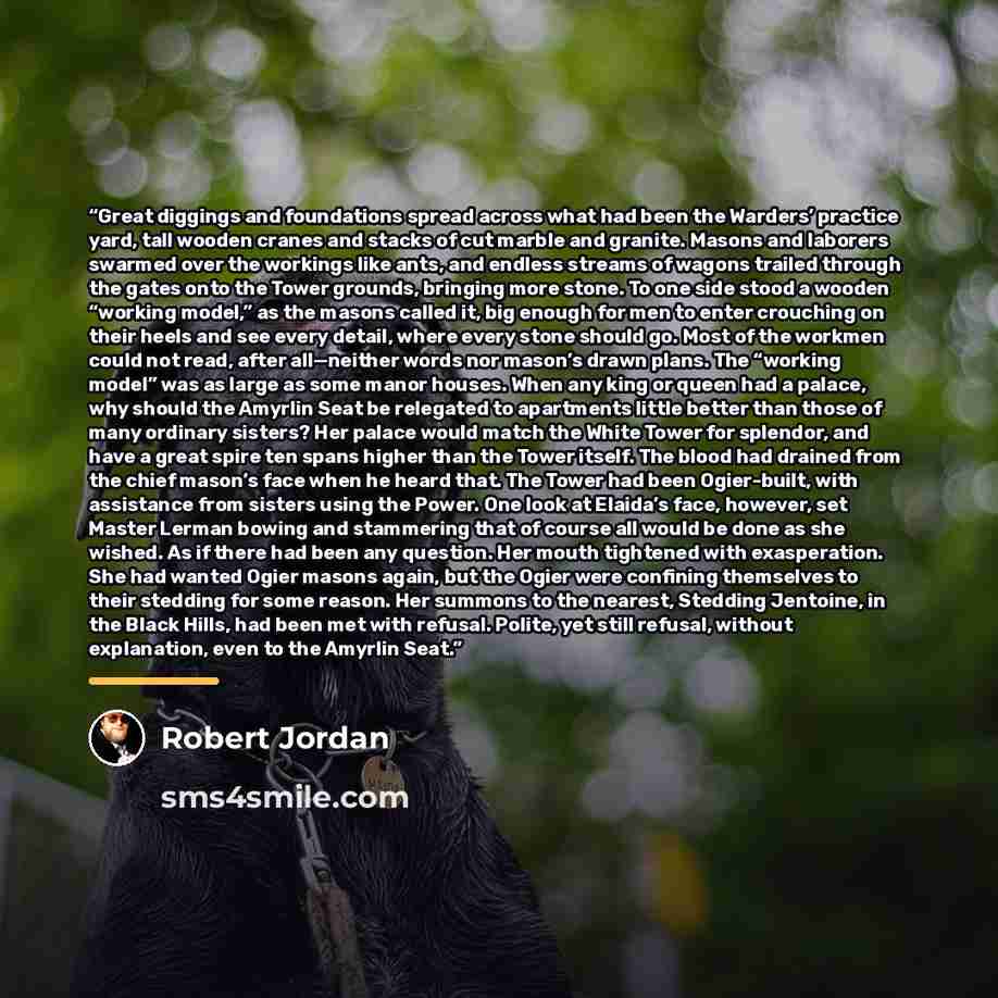 “Great diggings and foundations spread across what had been the Warders’ practice yard, tall wooden cranes and stacks of cut marble and granite. Masons and laborers swarmed over the workings like ants, and endless streams of wagons trailed through the gates onto the Tower grounds, bringing more…” quote by Robert Jordan