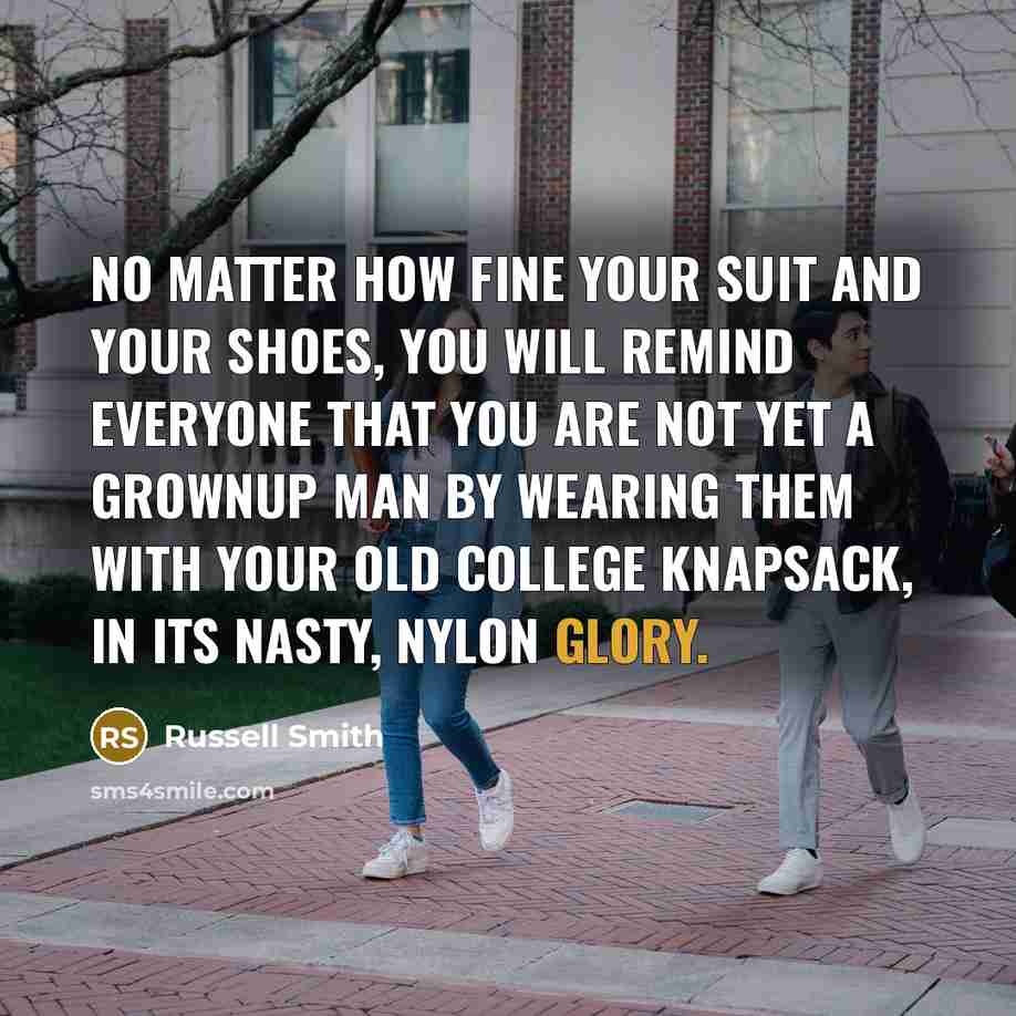 “No matter how fine your suit and your shoes, you will remind everyone that you are not yet a grownup man by wearing them with your old college knapsack, in its nasty, nylon glory.” quote by Russell Smith