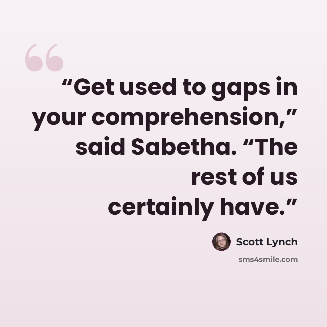 “Get used to gaps in your comprehension,” said Sabetha. “The rest of us certainly have.” quote by Scott Lynch