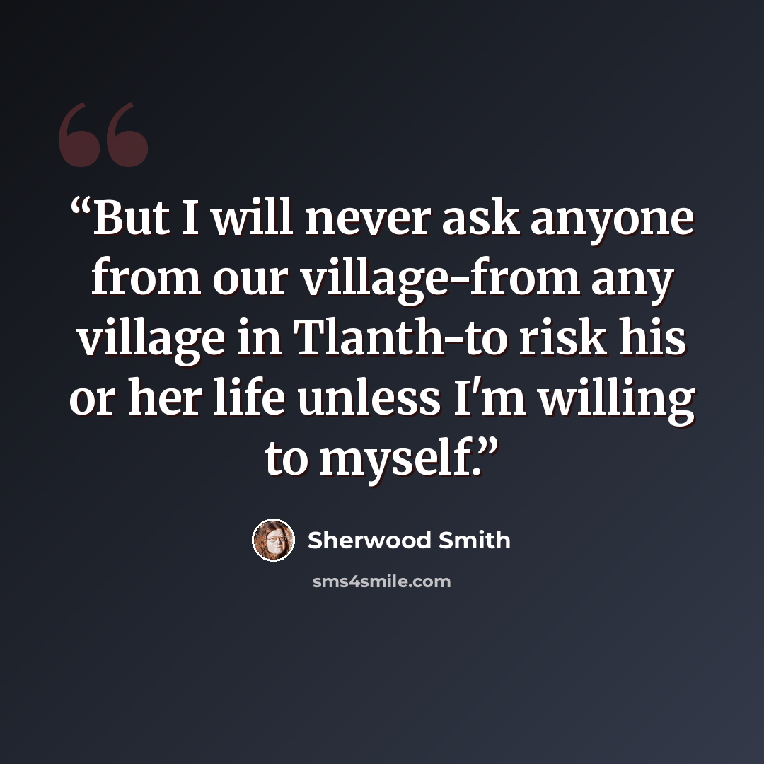 “But I will never ask anyone from our village-from any village in Tlanth-to risk his or her life unless I'm willing to myself.” quote by Sherwood Smith