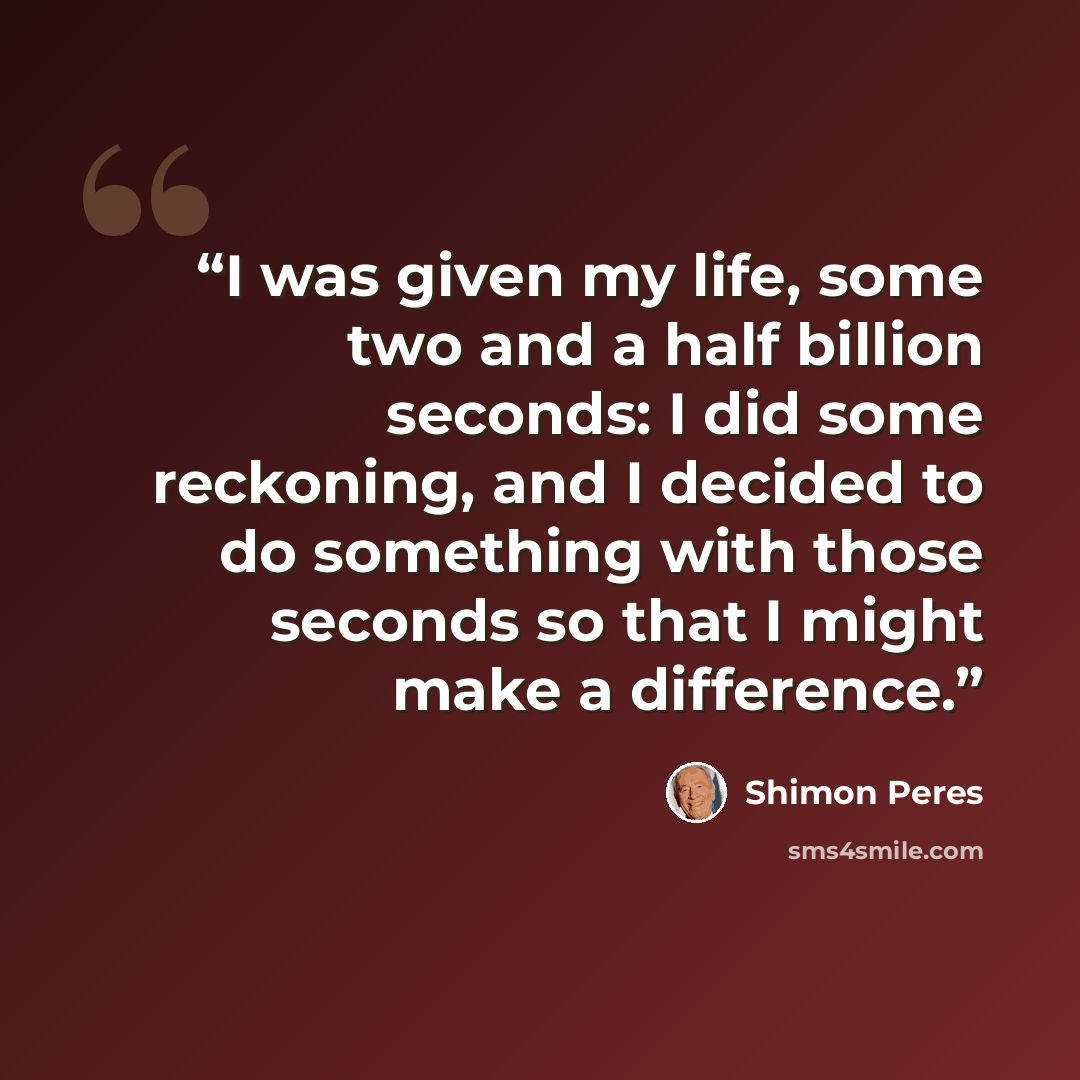 “I was given my life, some two and a half billion seconds: I did some reckoning, and I decided to do something with those seconds so that I might make a difference.” quote by Shimon Peres