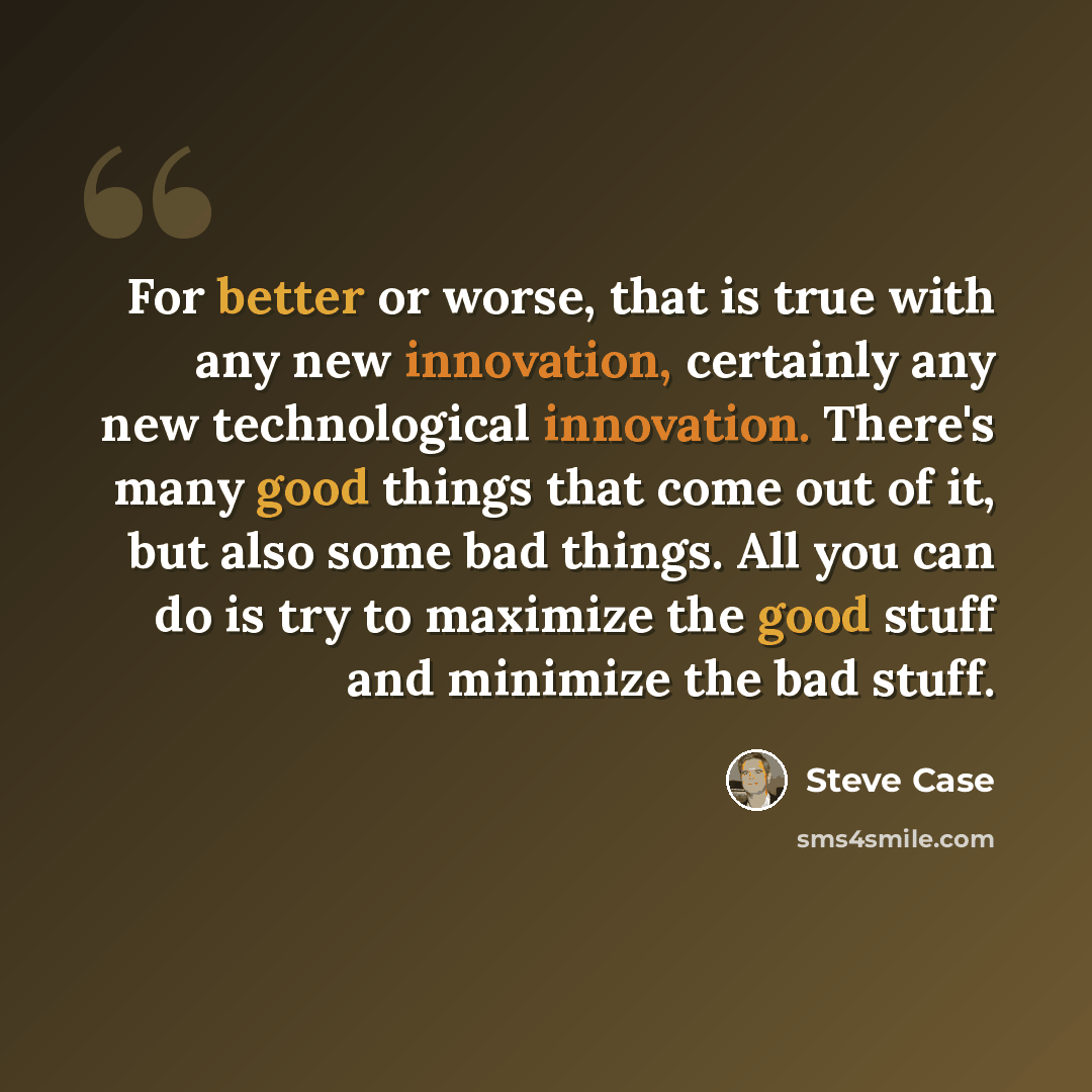 “For better or worse, that is true with any new innovation, certainly any new technological innovation. There's many good things that come out of it, but also some bad things. All you can do is try to maximize the good stuff and minimize the bad stuff.” quote by Steve Case
