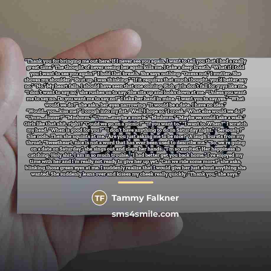 “Thank you for bringing me out here. If I never see you again, I want to tell you that I had a really great time.” The thought of never seeing her again kills me. I take a deep breath. “What if I told you I want to see you again?” I hold that breath. She says nothing. “Guess not,” I mutter. She…” quote by Tammy Falkner