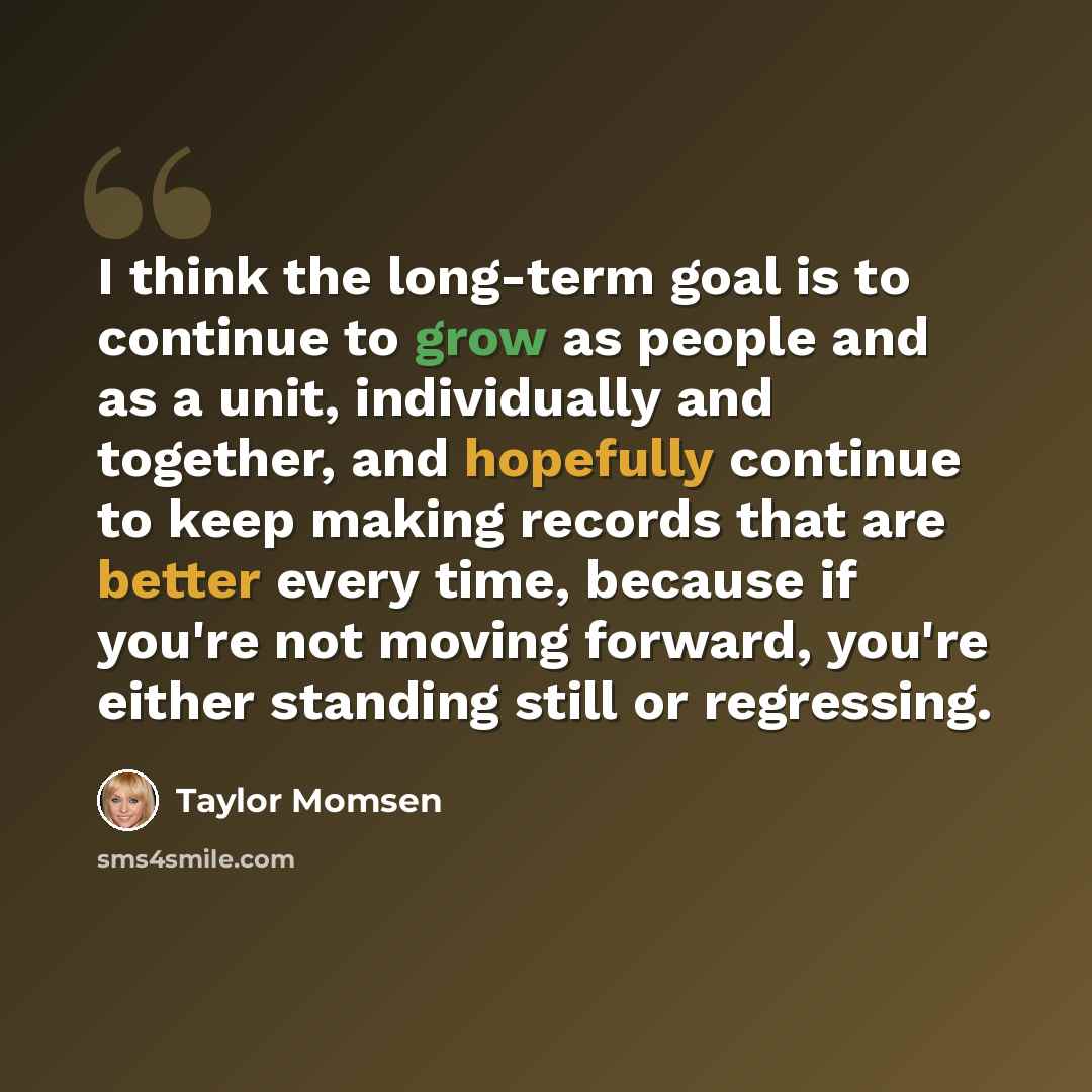 “I think the long-term goal is to continue to grow as people and as a unit, individually and together, and hopefully continue to keep making records that are better every time, because if you're not moving forward, you're either standing still or regressing.” quote by Taylor Momsen