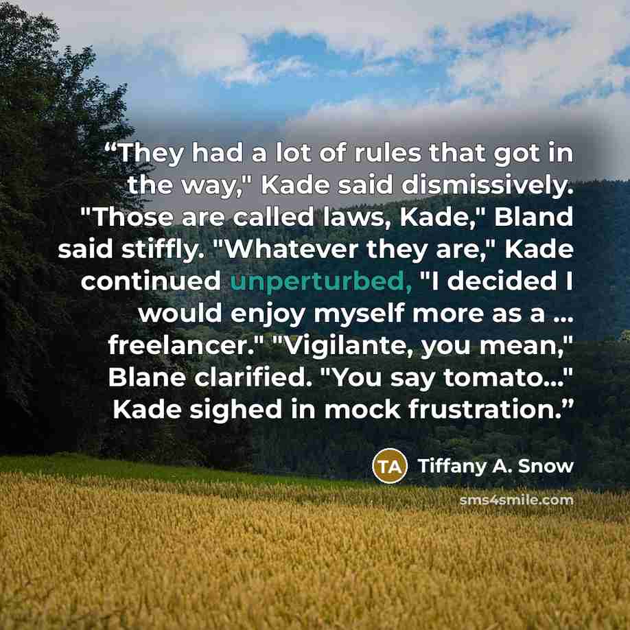 “They had a lot of rules that got in the way," Kade said dismissively. "Those are called laws, Kade," Bland said stiffly. "Whatever they are," Kade continued unperturbed, "I decided I would enjoy myself more as a … freelancer." "Vigilante, you mean," Blane clarified. "You say tomato…" Kade sighed…” quote by Tiffany A. Snow