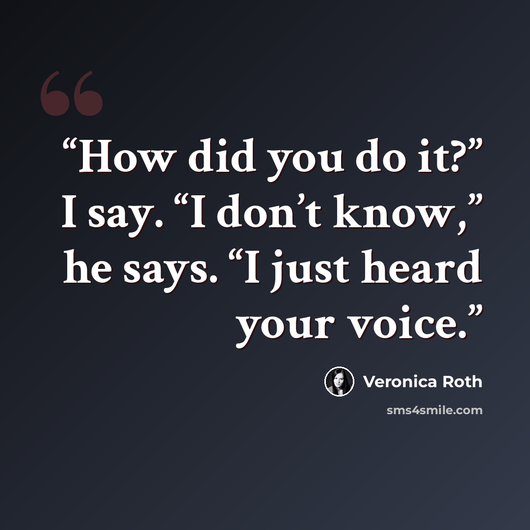 “How did you do it?” I say. “I don’t know,” he says. “I just heard your voice.” quote by Veronica Roth