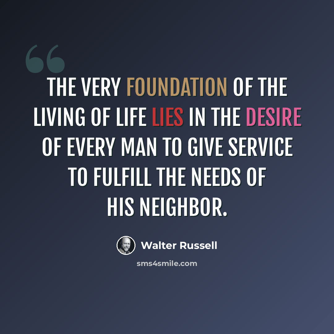 “The very foundation of the living of life lies in the desire of every man to give service to fulfill the needs of his neighbor.” quote by Walter Russell
