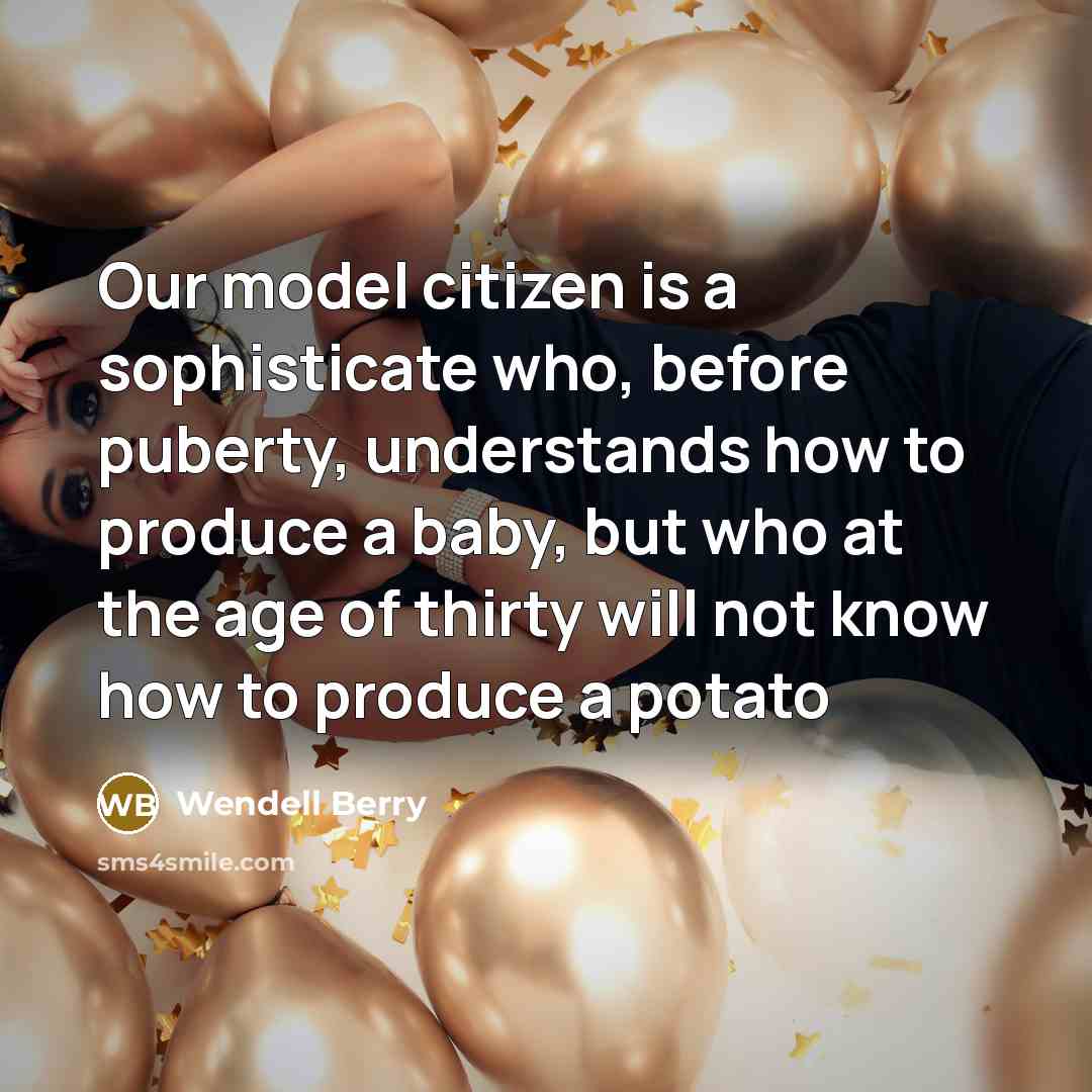 “Our model citizen is a sophisticate who, before puberty, understands how to produce a baby, but who at the age of thirty will not know how to produce a potato” quote by Wendell Berry