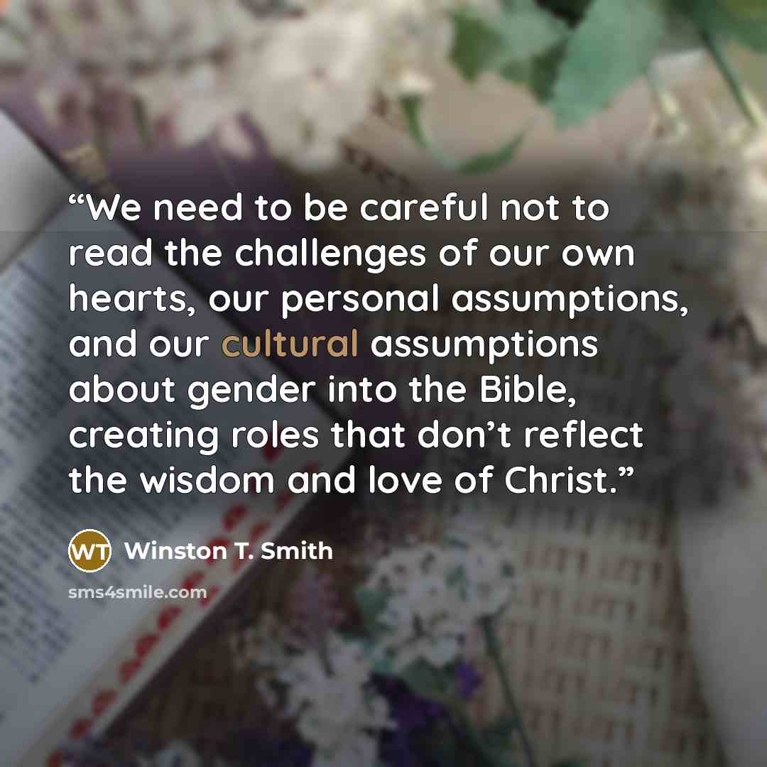“We need to be careful not to read the challenges of our own hearts, our personal assumptions, and our cultural assumptions about gender into the Bible, creating roles that don’t reflect the wisdom and love of Christ.” quote by Winston T. Smith