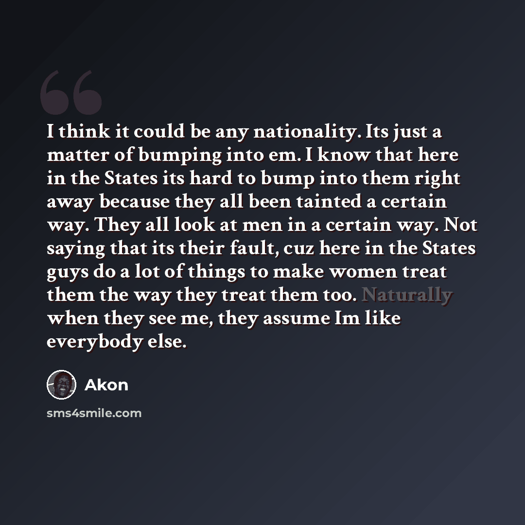 “I think it could be any nationality. Its just a matter of bumping into em. I know that here in the States its hard to bump into them right away because they all been tainted a certain way. They all look at men in a certain way. Not saying that its their fault, cuz here in the States guys do a lot…” quote by Akon