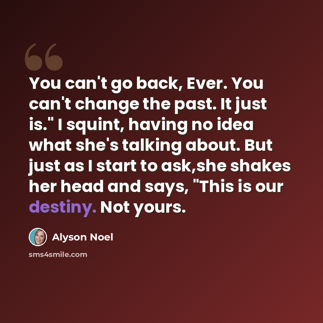 “You can't go back, Ever. You can't change the past. It just is." I squint, having no idea what she's talking about. But just as I start to ask,she shakes her head and says, "This is our destiny. Not yours.” quote by Alyson Noel