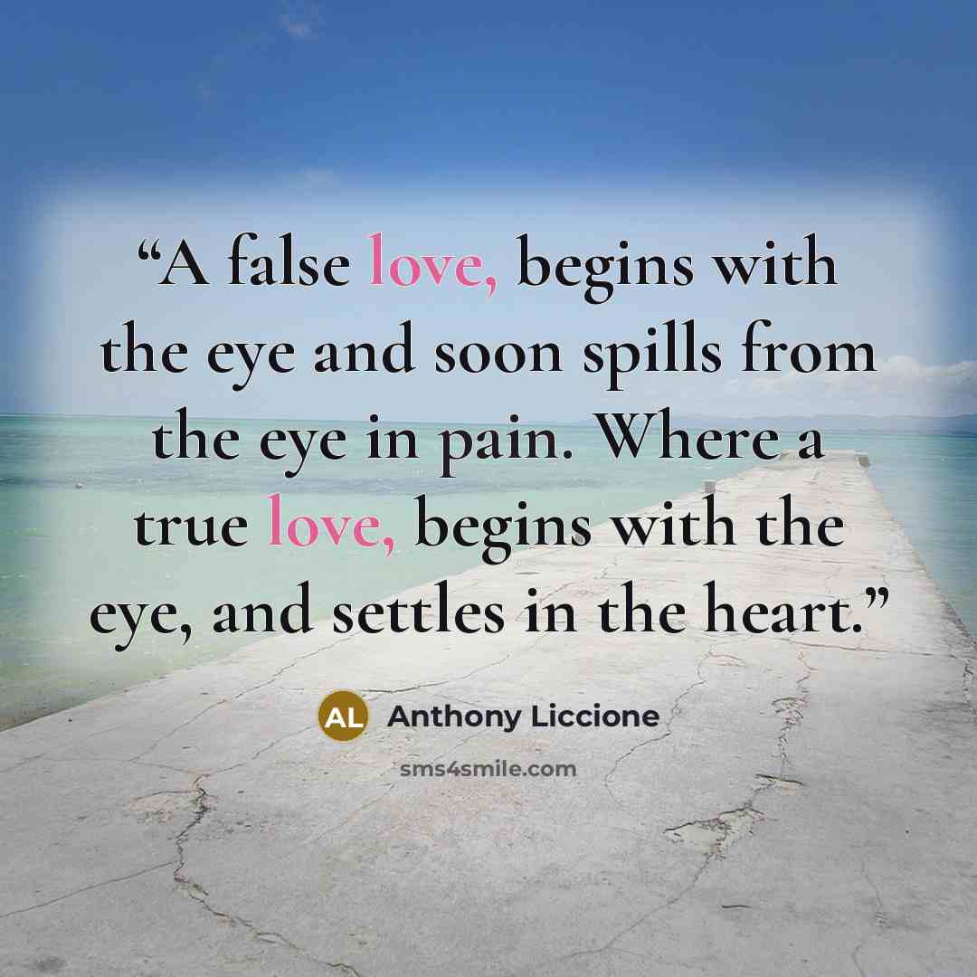“A false love, begins with the eye and soon spills from the eye in pain. Where a true love, begins with the eye, and settles in the heart.” quote by Anthony Liccione