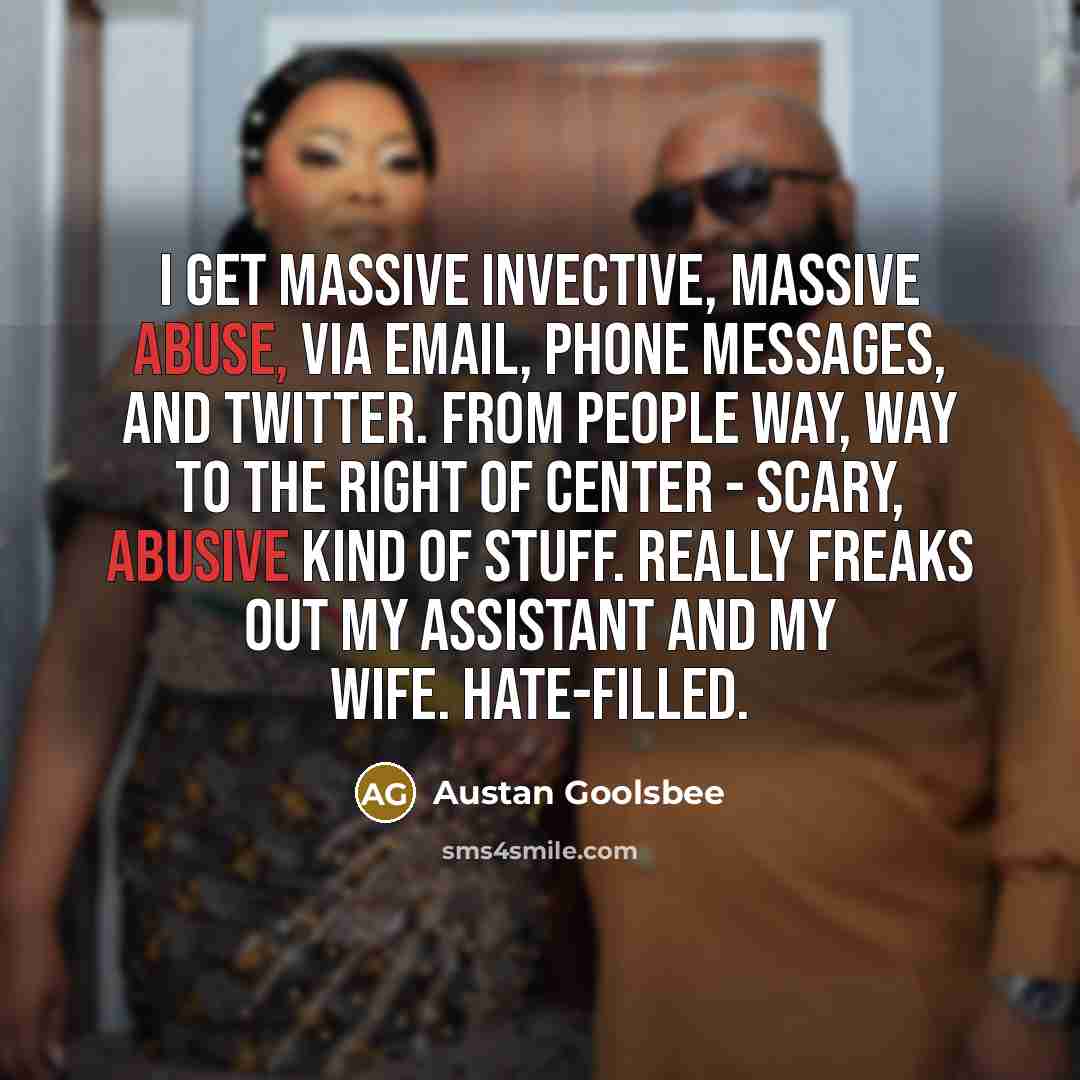 “I get massive invective, massive abuse, via email, phone messages, and Twitter. From people way, way to the right of center - scary, abusive kind of stuff. Really freaks out my assistant and my wife. Hate-filled.” quote by Austan Goolsbee