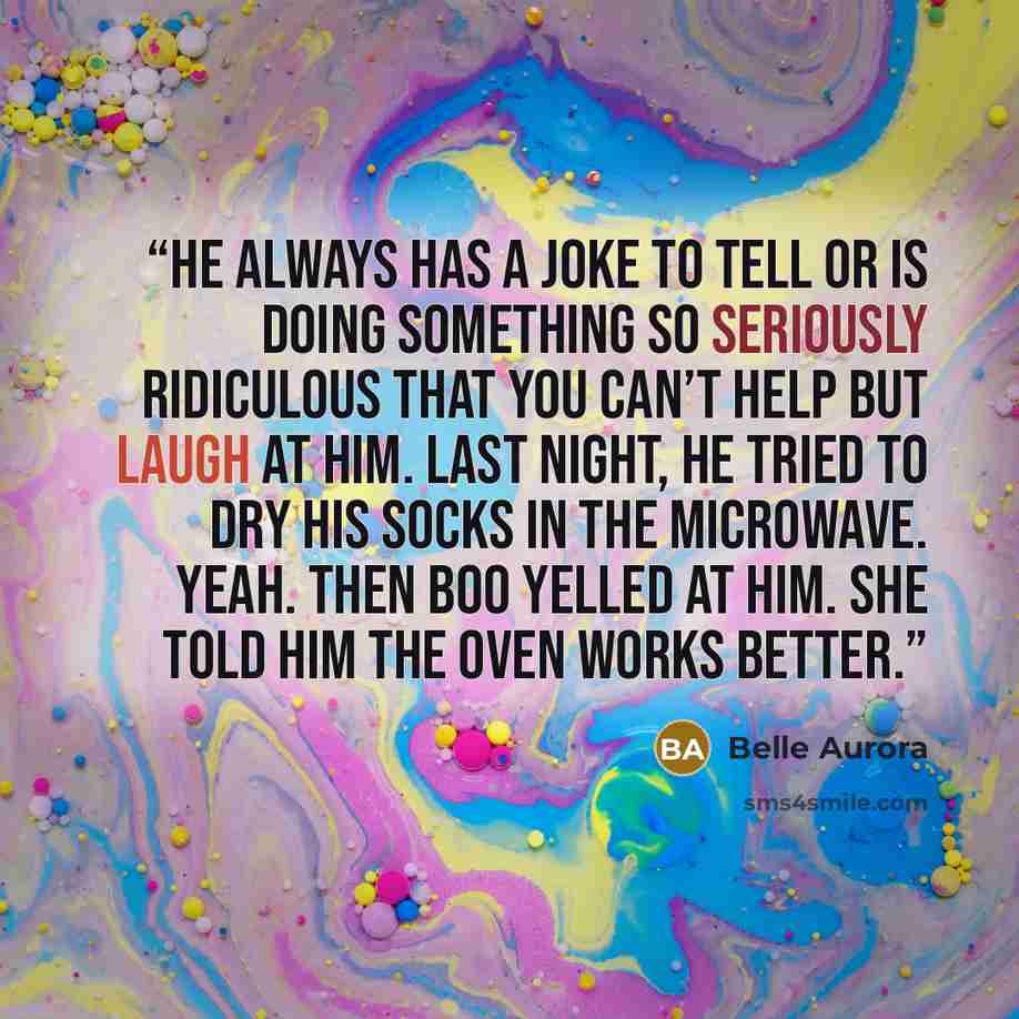 “He always has a joke to tell or is doing something so seriously ridiculous that you can’t help but laugh at him. Last night, he tried to dry his socks in the microwave. Yeah. Then Boo yelled at him. She told him the oven works better.” quote by Belle Aurora