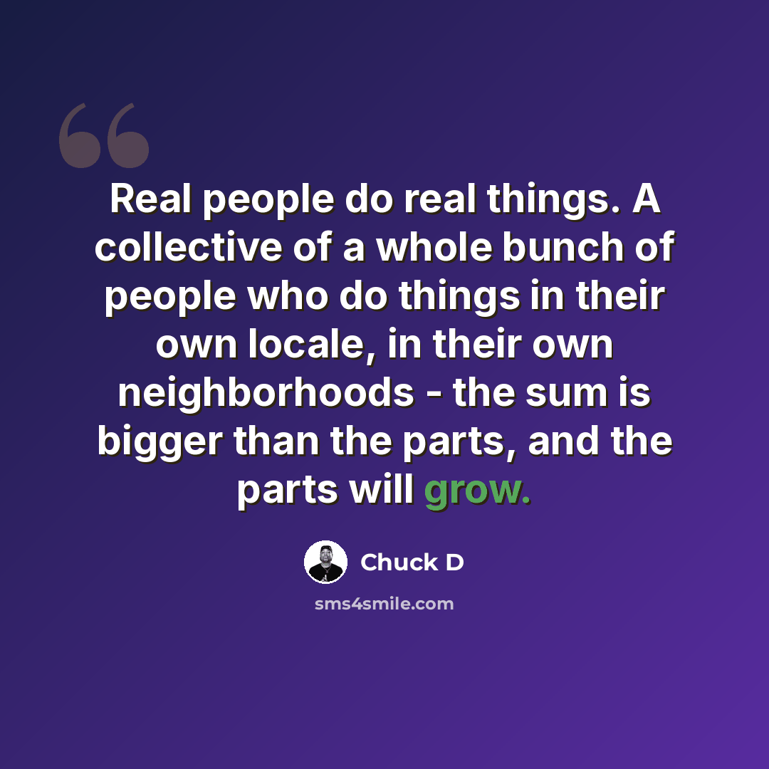 “Real people do real things. A collective of a whole bunch of people who do things in their own locale, in their own neighborhoods - the sum is bigger than the parts, and the parts will grow.” quote by Chuck D