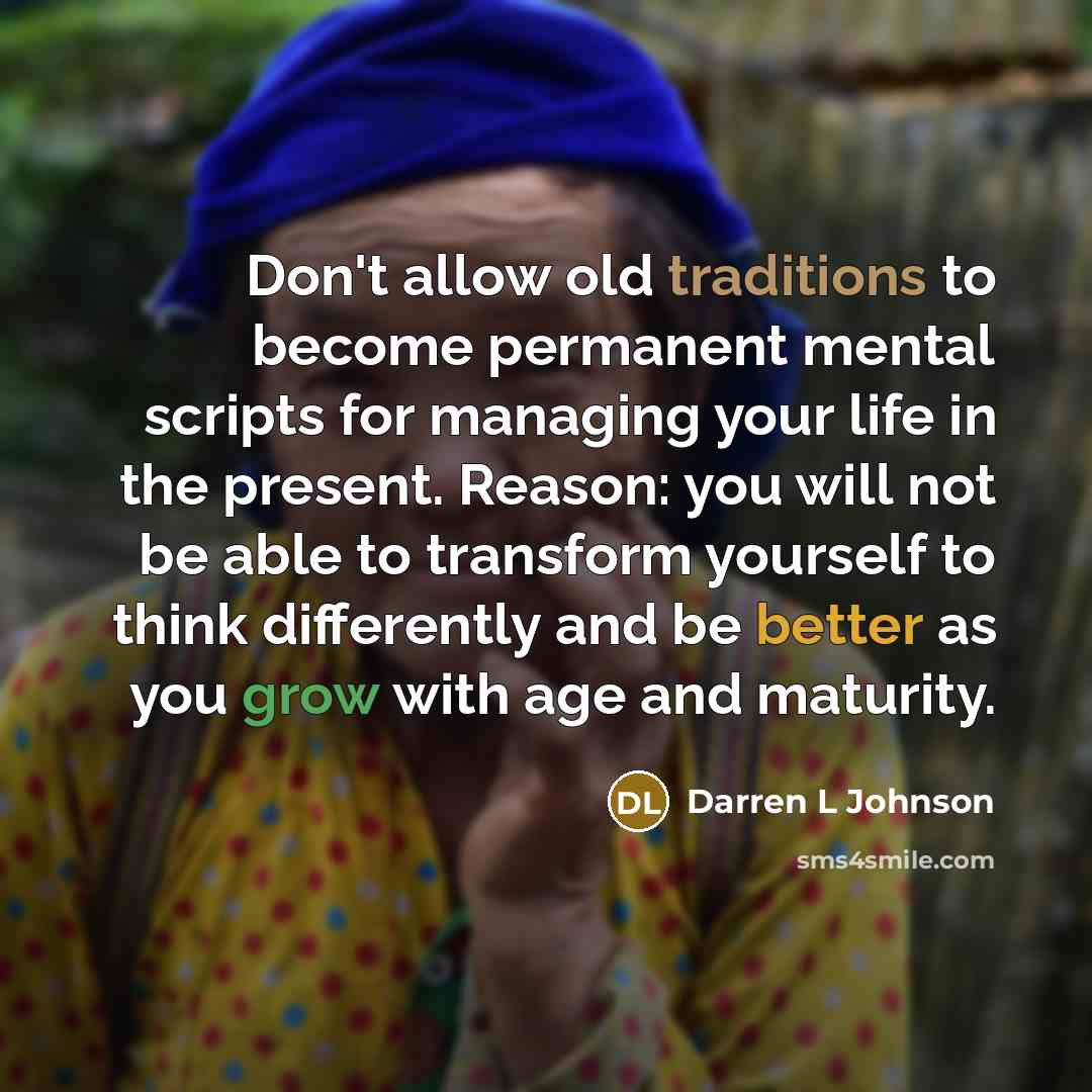 “Don't allow old traditions to become permanent mental scripts for managing your life in the present. Reason: you will not be able to transform yourself to think differently and be better as you grow with age and maturity.” quote by Darren L Johnson