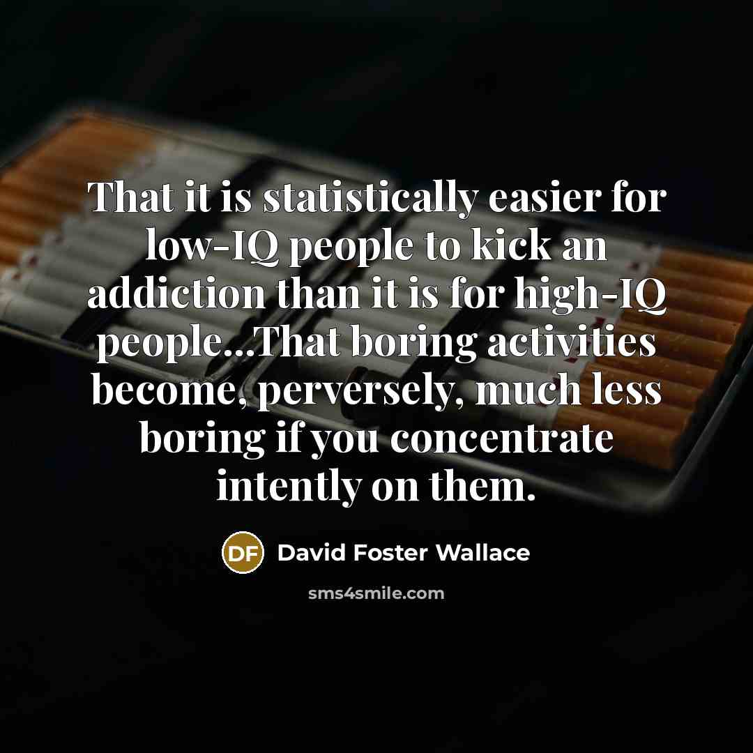 “That it is statistically easier for low-IQ people to kick an addiction than it is for high-IQ people...That boring activities become, perversely, much less boring if you concentrate intently on them.” quote by David Foster Wallace