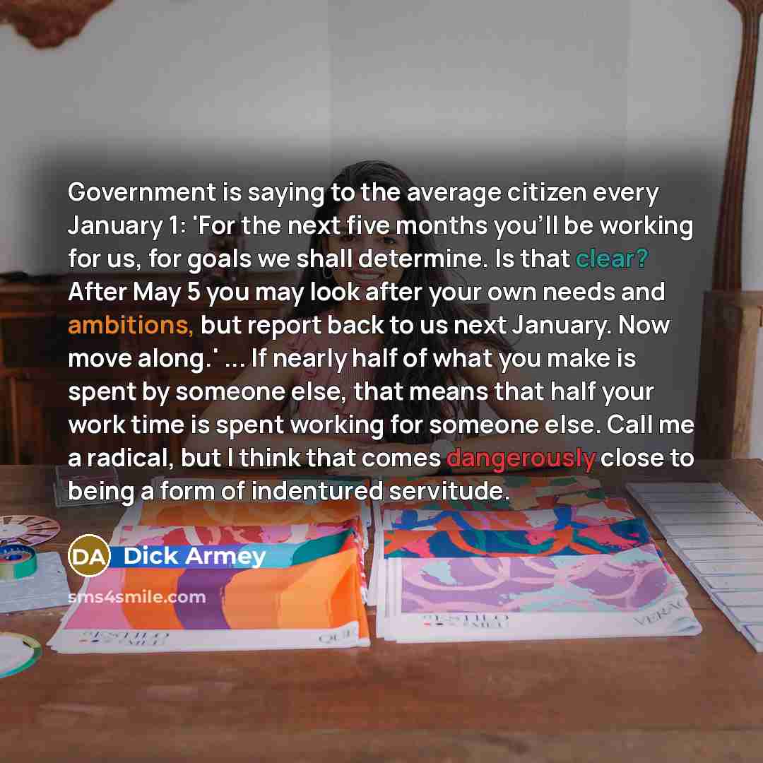 “Government is saying to the average citizen every January 1: 'For the next five months you'll be working for us, for goals we shall determine. Is that clear? After May 5 you may look after your own needs and ambitions, but report back to us next January. Now move along.' ... If nearly half of what…” quote by Dick Armey